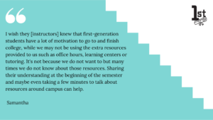 I wish they [instructors] knew that first-generation students have a lot of motivation to go to and finish college, while we may not be using the extra resources provided to us such as office hours, learning centers or tutoring. It's not because we do not want to but many times we do not know about those resources. Sharing their understanding at the beginning of the semester and maybe even taking a few minutes to talk about resources around campus can help. Samantha
