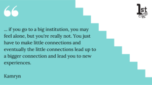 ... if you go to a big institution, you may 
feel alone, but you're really not. You just have to make little connections and eventually the little connections lead up to a bigger connection and lead you to new experiences. Kamryn