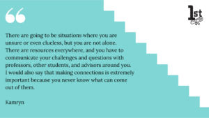 There are going to be situations where you are unsure or even clueless, but you are not alone. 
There are resources everywhere, and you have to communicate your challenges and questions with professors, other students, and advisors around you. I would also say that making connections is extremely important because you never know what can come out of them. Kamryn