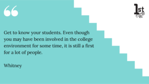 Get to know your students. Even though you may have been involved in the college environment for some time, it is still a first for a lot of people. Whitney