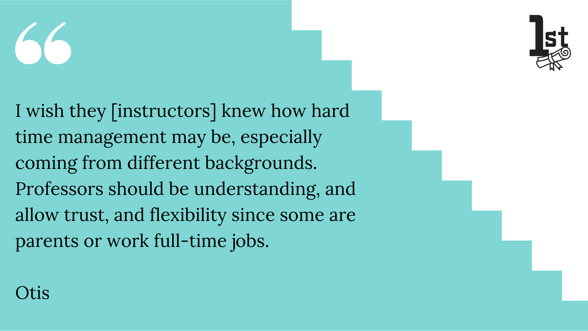 I wish they [instructors] knew how hard time management may be, especially coming from different backgrounds. Professors should be understanding, and allow trust, and flexibility since some are parents or work full-time jobs. 