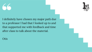 I definitely have chosen my major path due 
to a professor I had that I looked up to and that supported me with feedback and time after class to talk about the material. Otis