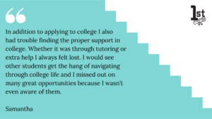 In addition to applying to college I also had trouble finding the proper support in college. Whether it was through tutoring or extra help I always felt lost. I would see other students get the hang of navigating through college life and I missed out on many great opportunities because I wasn’t even aware of them. Samantha