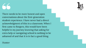 There needs to be more honest and open conversations about the first-generation student experience. I have never had a direct acknowledgment of this in a classroom. When I first came to Rutgers, this would have been helpful in my journey knowing that asking for extra help or navigating school is nothing to be ashamed of and that it is in fact a good thing. 