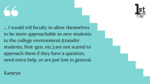 ... I would tell faculty to allow themselves to be more approachable so new students to the college environment (transfer students, first-gen, etc.) are not scared to approach them if they have a question, need extra help, or are just lost in general. Kamryn