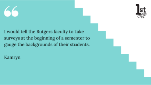 I would tell the Rutgers faculty to take surveys at the beginning of a semester to gauge the backgrounds of their students. Kamryn