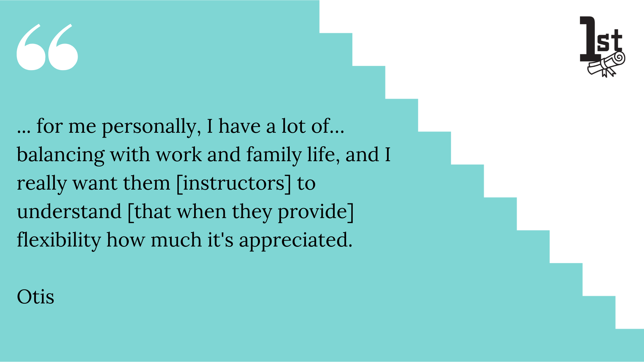 for me personally, I have a lot of balancing with work and family life, and I really want them [instructors] to understand that when they provide flexibility how much it's appreciated. Otis