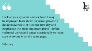 Look at your syllabus and see how it may 
be improved to be more inclusive, provide a detailed overview of it on the first day and emphasize the most important parts - define technical words and pause occasionally to make sure everyone is on the same page. Whitney