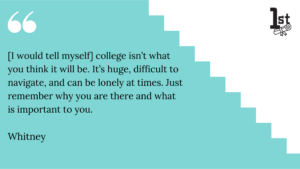 [I would tell myself] college isn’t what you think it will be. It’s huge, difficult to navigate, and can be lonely at times. Just remember why you are there and what is important to you. Whitney