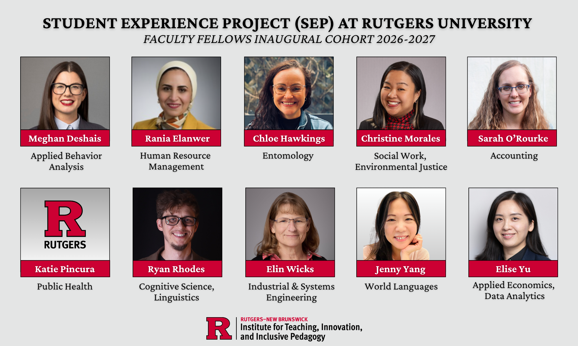 Photo montage containing headshots of ten faculty members. "Student Experience Project (SEP) at Rutgers University, Faculty Fellows Inaugural Cohort 2026-2027. Meghan Deshais, Applied Behavior Analysis. Rania Elanwer, Human Resource Management. Chloe Hawkings, Entomology. Christine Morales, Social Work, Environmental Justice. Sarah O'Rourke, Accounting. Katie Pincura, Public Health. Ryan Rhodes, Cognitive Science, Linguistics. Elin Wicks, Industrial & Systems Engineering. Jenny Yang, World Languages. Elise Yu, Applied Economics, Data Analytics." A logo for Rutgers-New Brunswick Institute for Teaching, Innovation, and Inclusive Pedagogy.